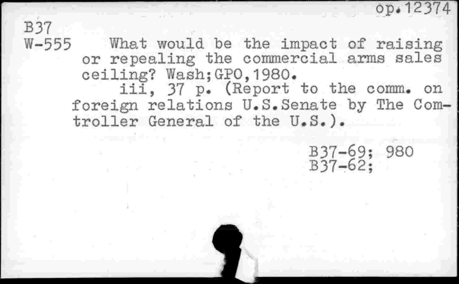 ﻿op.12374
B37
W-555 What would be the impact of raising or repealing the commercial arms sales ceiling? Wash;GPO,1980.
iii, 37 p. (Report to the comm, on foreign relations U.S.Senate by The Com-troller General of the U.S.).
B37-69; 980
B37-62;